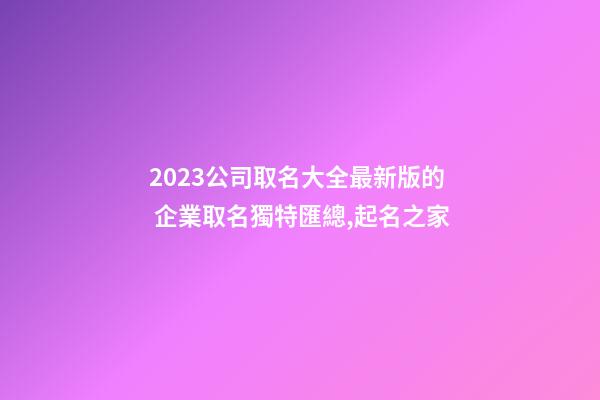 2023公司取名大全最新版的 企業取名獨特匯總,起名之家-第1張-公司起名-玄機派